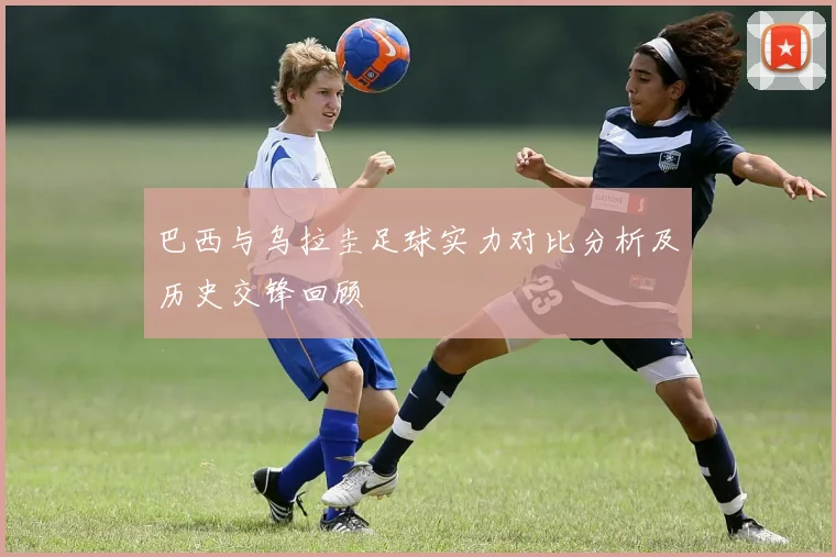 巴西与乌拉圭足球实力对比分析及历史交锋回顾