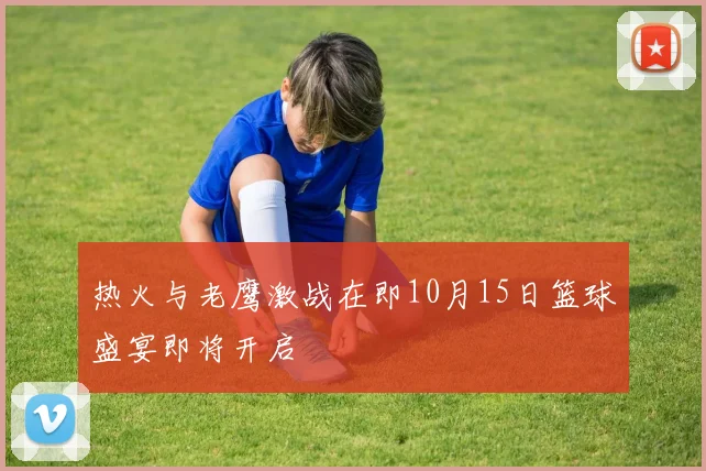 热火与老鹰激战在即10月15日篮球盛宴即将开启