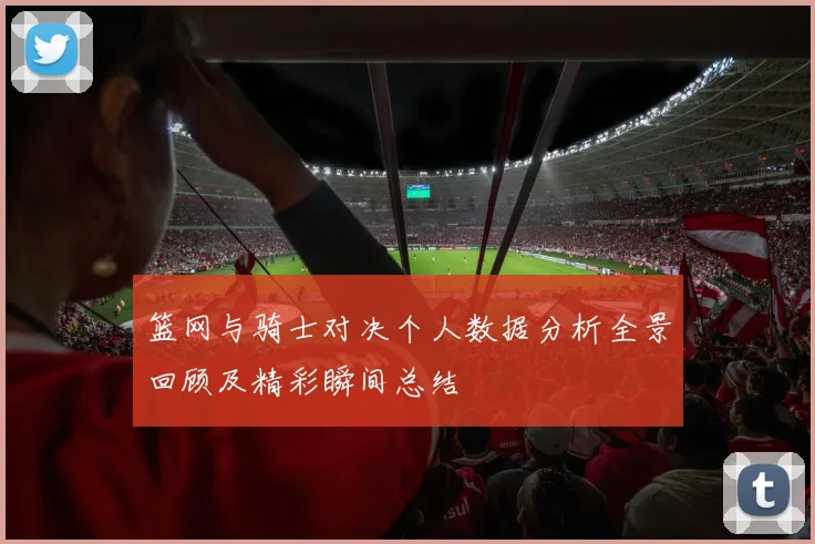 篮网与骑士对决个人数据分析全景回顾及精彩瞬间总结