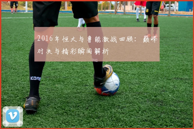 2016年恒大与鲁能激战回顾：巅峰对决与精彩瞬间解析