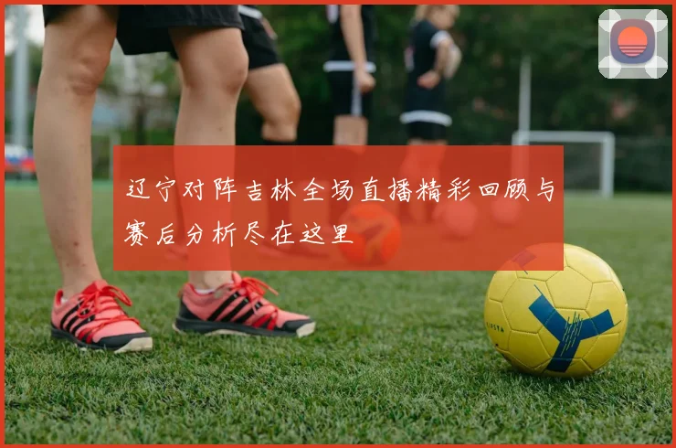 辽宁对阵吉林全场直播精彩回顾与赛后分析尽在这里