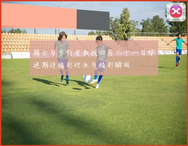 骑士与步行者激战四月二十一日球迷期待精彩对决与精彩瞬间