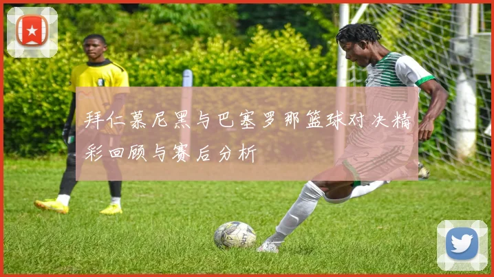 拜仁慕尼黑与巴塞罗那篮球对决精彩回顾与赛后分析
