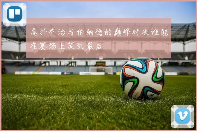 虎扑乔治与伦纳德的巅峰对决谁能在赛场上笑到最后