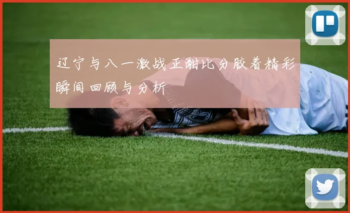 辽宁与八一激战正酣比分胶着精彩瞬间回顾与分析