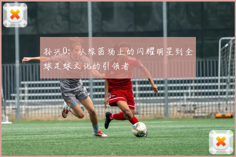 孙兴O：从绿茵场上的闪耀明星到全球足球文化的引领者