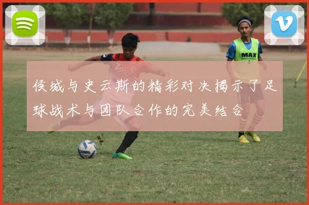 侯城与史云斯的精彩对决揭示了足球战术与团队合作的完美结合