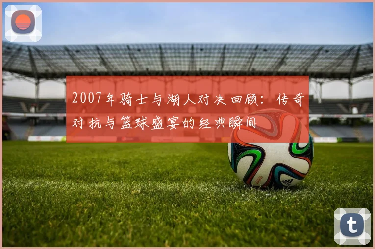 2007年骑士与湖人对决回顾：传奇对抗与篮球盛宴的经典瞬间