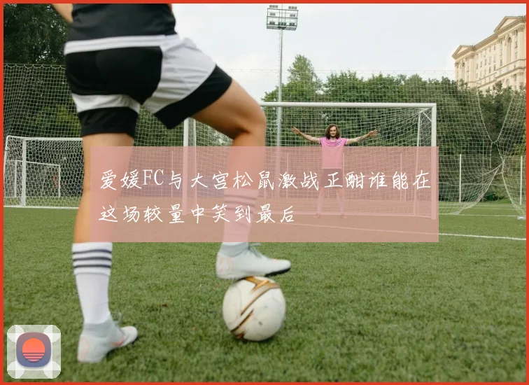 爱媛FC与大宫松鼠激战正酣谁能在这场较量中笑到最后