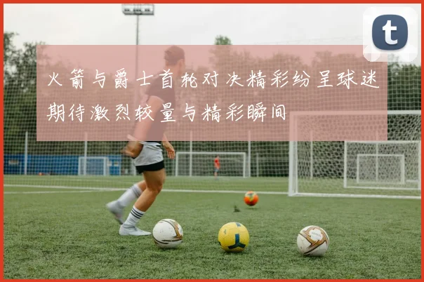 火箭与爵士首轮对决精彩纷呈球迷期待激烈较量与精彩瞬间